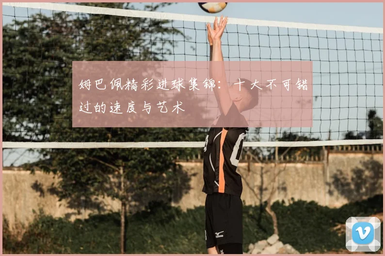 姆巴佩精彩进球集锦：十大不可错过的速度与艺术