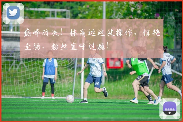 巅峰对决！林高远这波操作，惊艳全场，粉丝直呼过瘾！
