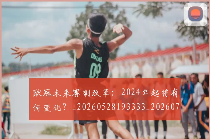 欧冠未来赛制改革：2024年起将有何变化？_20260528193333_20260707151352_20260801164233