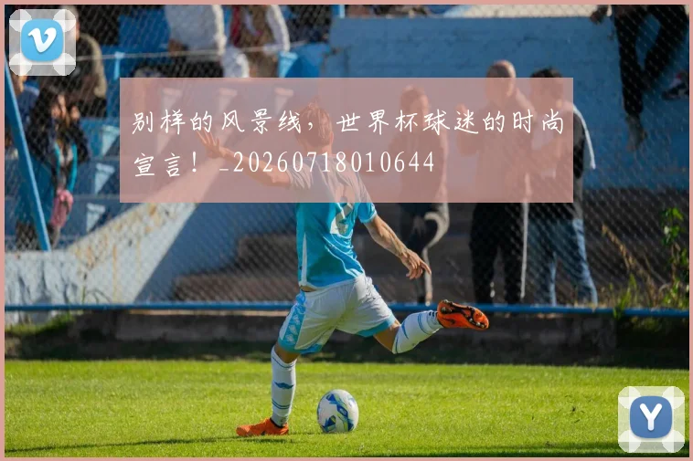 别样的风景线，世界杯球迷的时尚宣言！_20260718010644