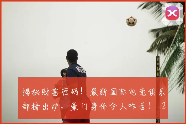 揭秘财富密码！最新国际电竞俱乐部榜出炉，豪门身价令人咋舌！_20260723184420